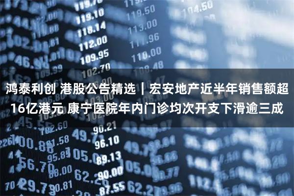 鸿泰利创 港股公告精选｜宏安地产近半年销售额超16亿港元 康宁医院年内门诊均次开支下滑逾三成