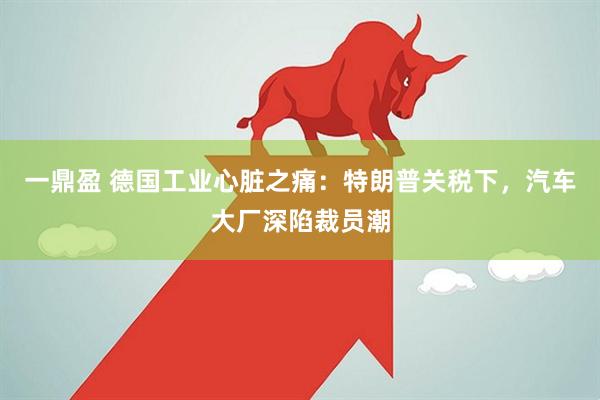 一鼎盈 德国工业心脏之痛：特朗普关税下，汽车大厂深陷裁员潮
