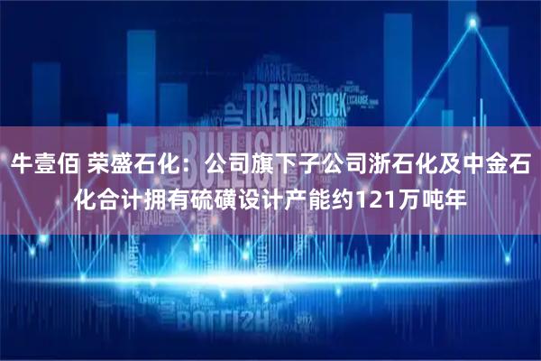 牛壹佰 荣盛石化：公司旗下子公司浙石化及中金石化合计拥有硫磺设计产能约121万吨年