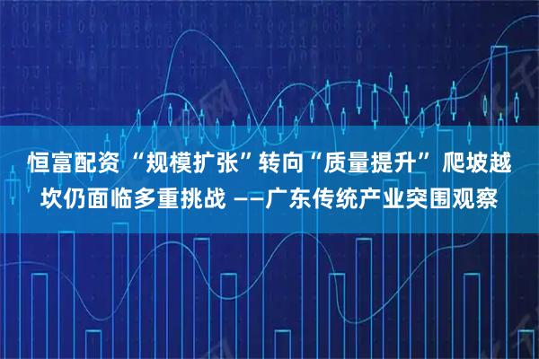 恒富配资 “规模扩张”转向“质量提升” 爬坡越坎仍面临多重挑战 ——广东传统产业突围观察