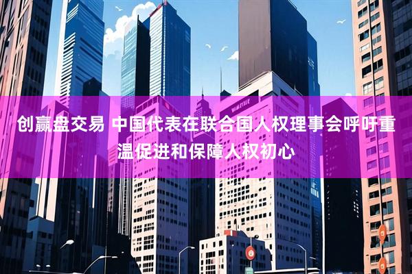 创赢盘交易 中国代表在联合国人权理事会呼吁重温促进和保障人权初心