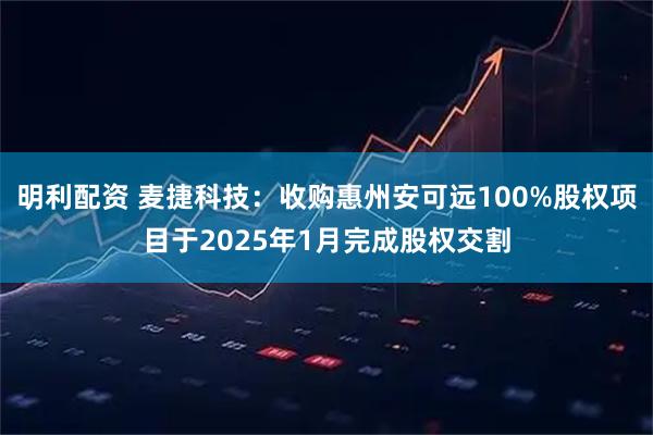 明利配资 麦捷科技：收购惠州安可远100%股权项目于2025年1月完成股权交割