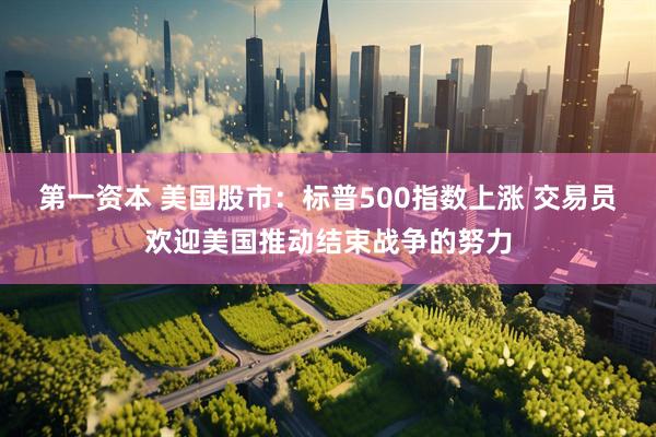第一资本 美国股市：标普500指数上涨 交易员欢迎美国推动结束战争的努力