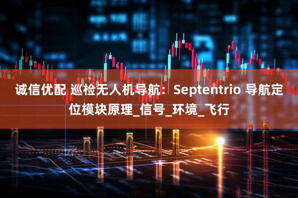 诚信优配 巡检无人机导航:Septentrio 导航定位模块原理_信号_环境_飞行