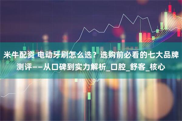 米牛配资 电动牙刷怎么选？选购前必看的七大品牌测评——从口碑到实力解析_口腔_舒客_核心