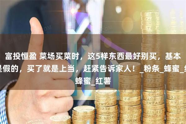 富投恒盈 菜场买菜时,这5样东西最好别买,基本都是假的,买了就是上当,赶紧告诉家人!_粉条_蜂蜜_红薯