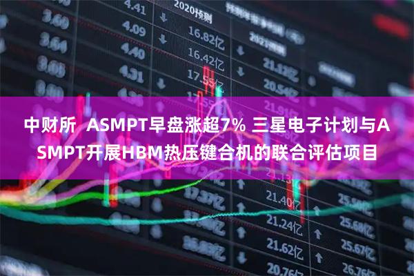 中财所  ASMPT早盘涨超7% 三星电子计划与ASMPT开展HBM热压键合机的联合评估项目