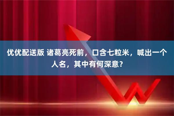 优优配送版 诸葛亮死前，口含七粒米，喊出一个人名，其中有何深意？
