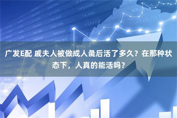 广发E配 戚夫人被做成人彘后活了多久？在那种状态下，人真的能活吗？