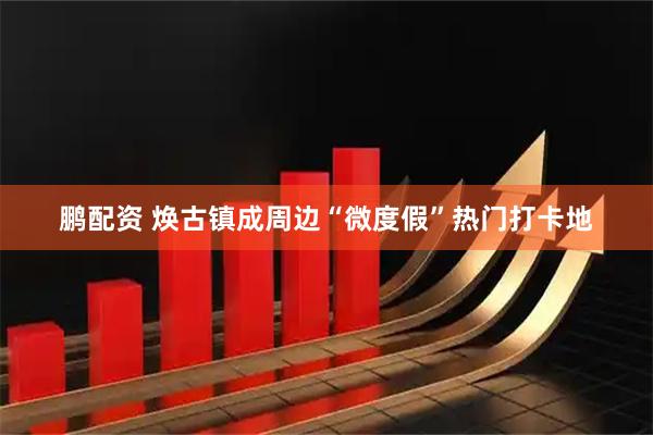 鹏配资 焕古镇成周边“微度假”热门打卡地