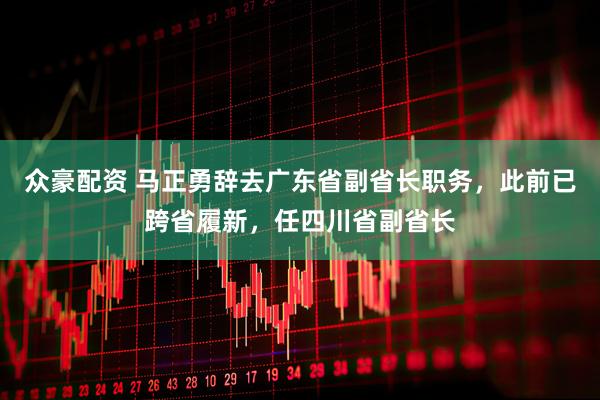 众豪配资 马正勇辞去广东省副省长职务，此前已跨省履新，任四川省副省长