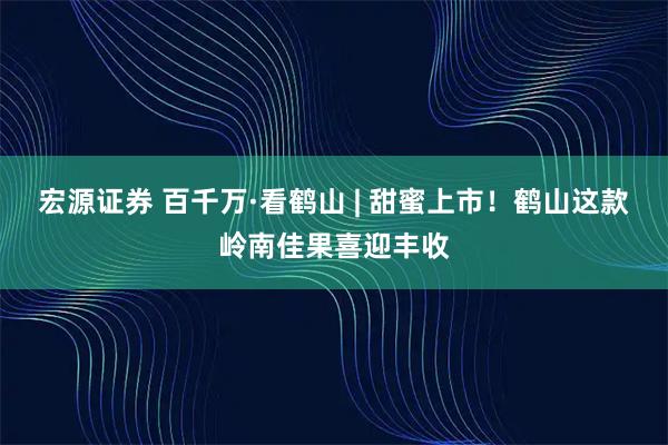 宏源证券 百千万·看鹤山 | 甜蜜上市！鹤山这款岭南佳果喜迎丰收