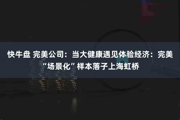 快牛盘 完美公司：当大健康遇见体验经济：完美“场景化”样本落子上海虹桥