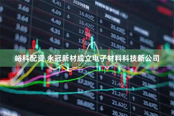峪科配资 永冠新材成立电子材料科技新公司