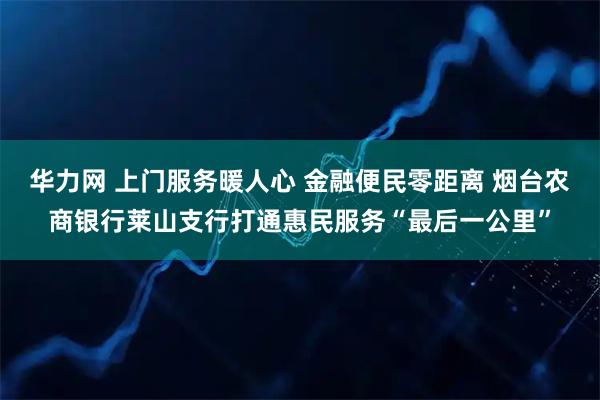 华力网 上门服务暖人心 金融便民零距离 烟台农商银行莱山支行打通惠民服务“最后一公里”