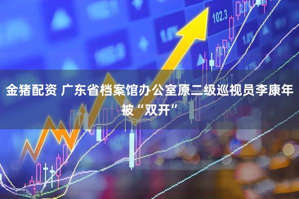 金猪配资 广东省档案馆办公室原二级巡视员李康年被“双开”