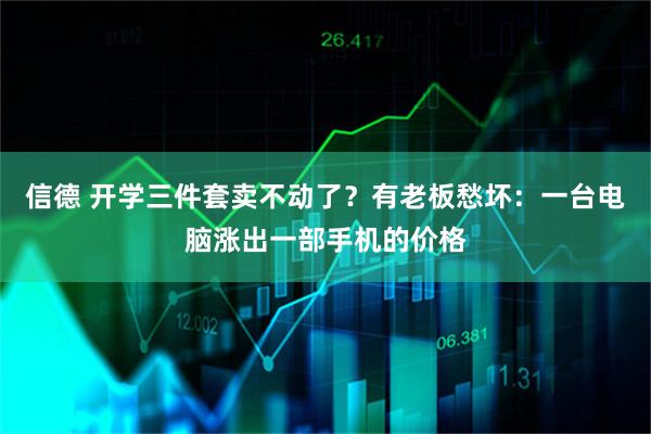 信德 开学三件套卖不动了？有老板愁坏：一台电脑涨出一部手机的价格