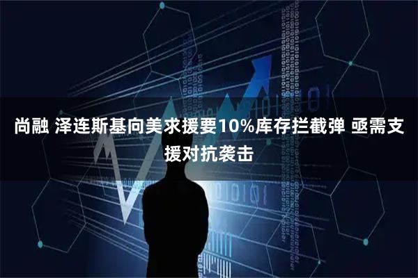 尚融 泽连斯基向美求援要10%库存拦截弹 亟需支援对抗袭击