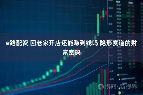 e路配资 回老家开店还能赚到钱吗 隐形赛道的财富密码