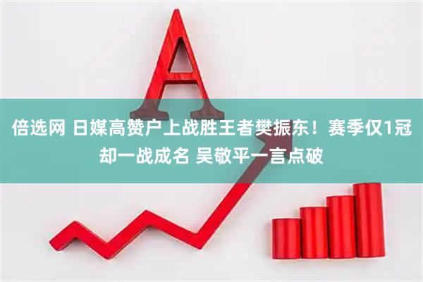 倍选网 日媒高赞户上战胜王者樊振东！赛季仅1冠却一战成名 吴敬平一言点破