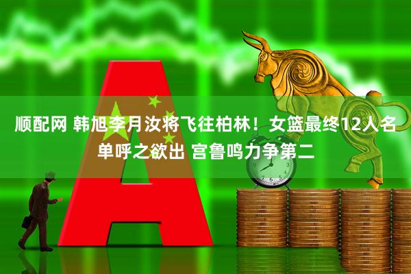 顺配网 韩旭李月汝将飞往柏林！女篮最终12人名单呼之欲出 宫鲁鸣力争第二