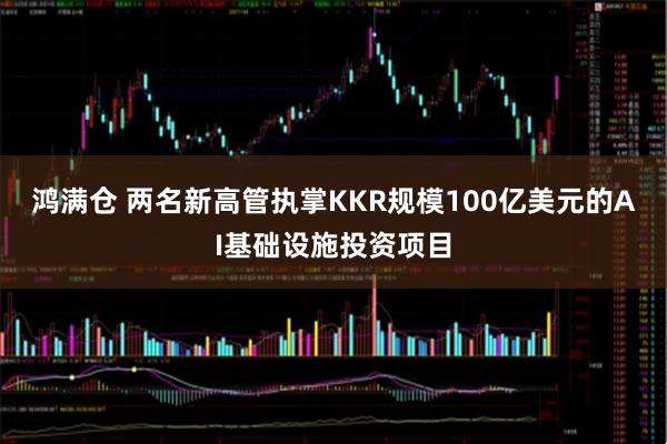 鸿满仓 两名新高管执掌KKR规模100亿美元的AI基础设施投资项目
