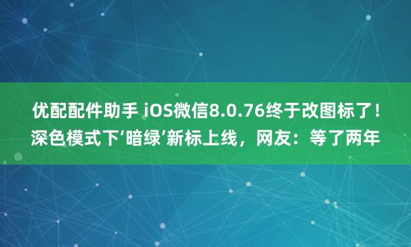 优配配件助手 iOS微信8.0.76终于改图标了！深色模式下‘暗绿’新标上线，网友：等了两年